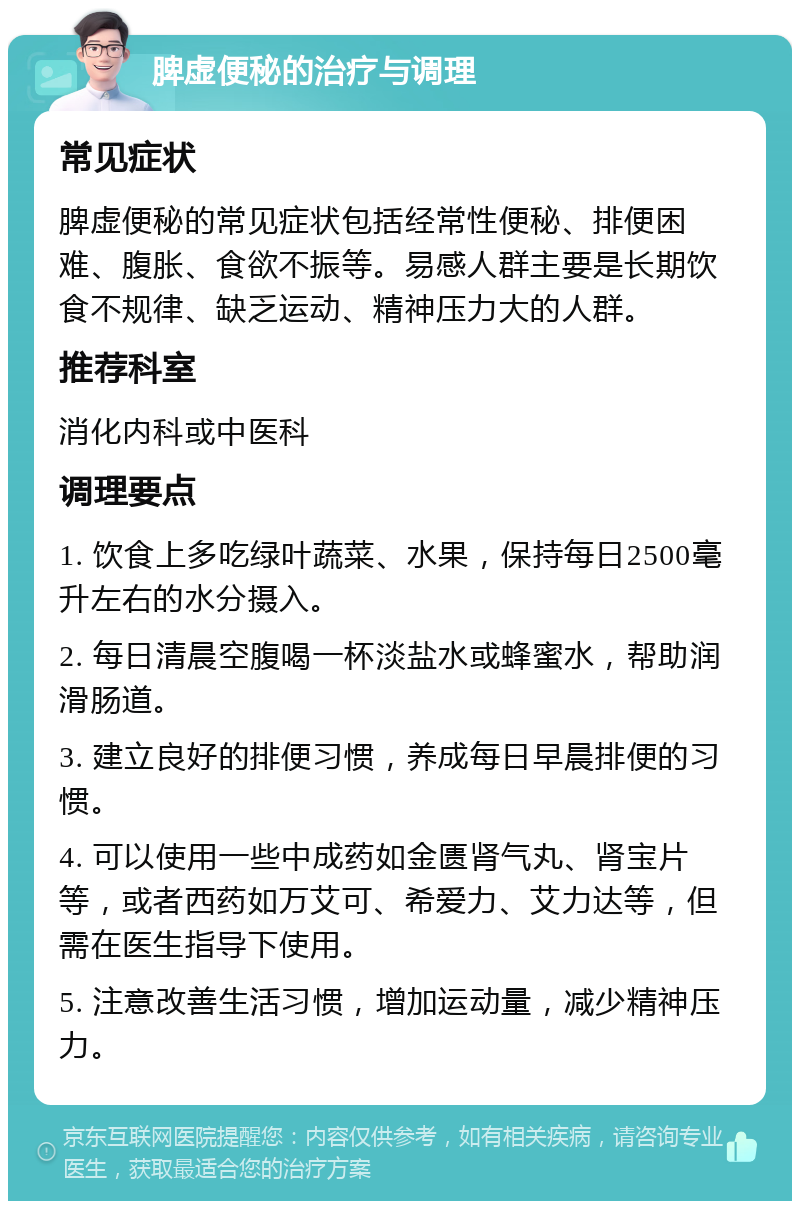 脾虚便秘的治疗与调理 常见症状 脾虚便秘的常见症状包括经常性便秘、排便困难、腹胀、食欲不振等。易感人群主要是长期饮食不规律、缺乏运动、精神压力大的人群。 推荐科室 消化内科或中医科 调理要点 1. 饮食上多吃绿叶蔬菜、水果，保持每日2500毫升左右的水分摄入。 2. 每日清晨空腹喝一杯淡盐水或蜂蜜水，帮助润滑肠道。 3. 建立良好的排便习惯，养成每日早晨排便的习惯。 4. 可以使用一些中成药如金匮肾气丸、肾宝片等，或者西药如万艾可、希爱力、艾力达等，但需在医生指导下使用。 5. 注意改善生活习惯，增加运动量，减少精神压力。