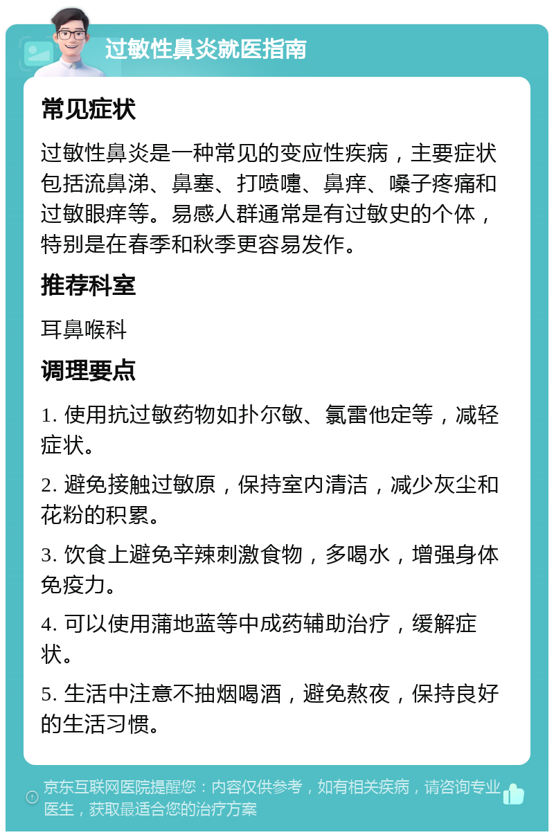 过敏性鼻炎就医指南 常见症状 过敏性鼻炎是一种常见的变应性疾病，主要症状包括流鼻涕、鼻塞、打喷嚏、鼻痒、嗓子疼痛和过敏眼痒等。易感人群通常是有过敏史的个体，特别是在春季和秋季更容易发作。 推荐科室 耳鼻喉科 调理要点 1. 使用抗过敏药物如扑尔敏、氯雷他定等，减轻症状。 2. 避免接触过敏原，保持室内清洁，减少灰尘和花粉的积累。 3. 饮食上避免辛辣刺激食物，多喝水，增强身体免疫力。 4. 可以使用蒲地蓝等中成药辅助治疗，缓解症状。 5. 生活中注意不抽烟喝酒，避免熬夜，保持良好的生活习惯。