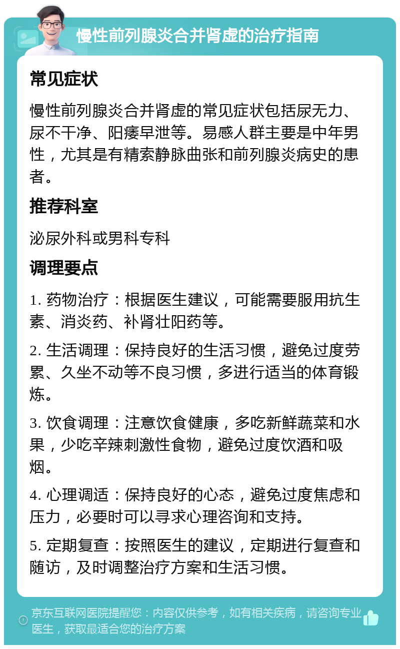 慢性前列腺炎合并肾虚的治疗指南 常见症状 慢性前列腺炎合并肾虚的常见症状包括尿无力、尿不干净、阳痿早泄等。易感人群主要是中年男性，尤其是有精索静脉曲张和前列腺炎病史的患者。 推荐科室 泌尿外科或男科专科 调理要点 1. 药物治疗：根据医生建议，可能需要服用抗生素、消炎药、补肾壮阳药等。 2. 生活调理：保持良好的生活习惯，避免过度劳累、久坐不动等不良习惯，多进行适当的体育锻炼。 3. 饮食调理：注意饮食健康，多吃新鲜蔬菜和水果，少吃辛辣刺激性食物，避免过度饮酒和吸烟。 4. 心理调适：保持良好的心态，避免过度焦虑和压力，必要时可以寻求心理咨询和支持。 5. 定期复查：按照医生的建议，定期进行复查和随访，及时调整治疗方案和生活习惯。