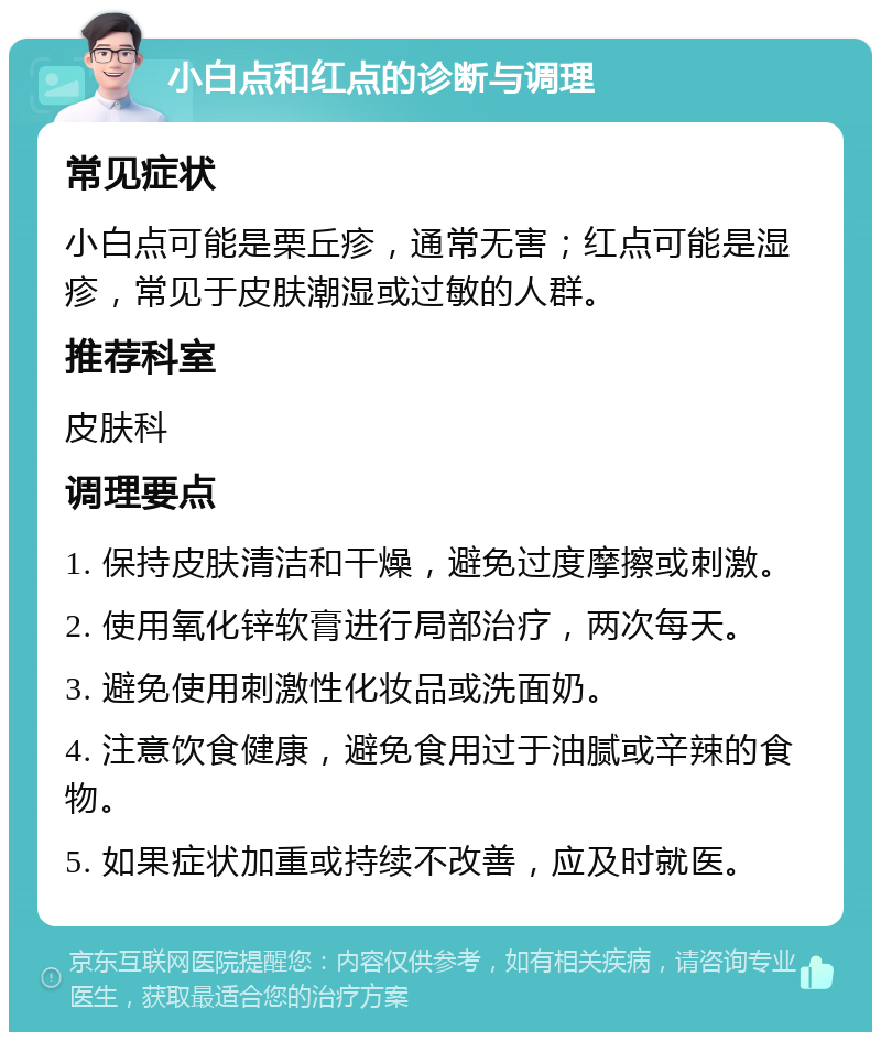 小白点和红点的诊断与调理 常见症状 小白点可能是栗丘疹，通常无害；红点可能是湿疹，常见于皮肤潮湿或过敏的人群。 推荐科室 皮肤科 调理要点 1. 保持皮肤清洁和干燥，避免过度摩擦或刺激。 2. 使用氧化锌软膏进行局部治疗，两次每天。 3. 避免使用刺激性化妆品或洗面奶。 4. 注意饮食健康，避免食用过于油腻或辛辣的食物。 5. 如果症状加重或持续不改善，应及时就医。