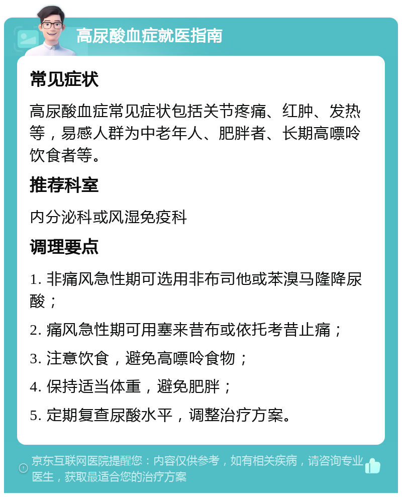 高尿酸血症就医指南 常见症状 高尿酸血症常见症状包括关节疼痛、红肿、发热等，易感人群为中老年人、肥胖者、长期高嘌呤饮食者等。 推荐科室 内分泌科或风湿免疫科 调理要点 1. 非痛风急性期可选用非布司他或苯溴马隆降尿酸； 2. 痛风急性期可用塞来昔布或依托考昔止痛； 3. 注意饮食，避免高嘌呤食物； 4. 保持适当体重，避免肥胖； 5. 定期复查尿酸水平，调整治疗方案。