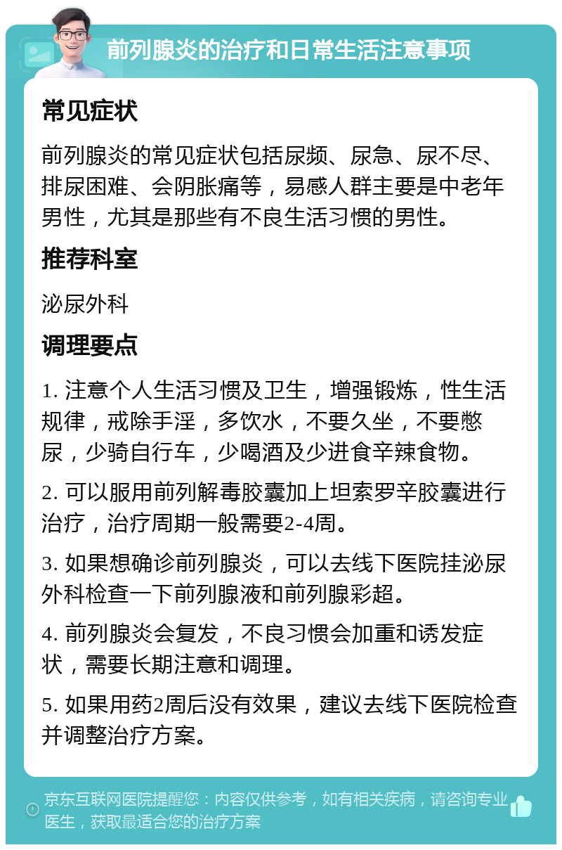 前列腺炎的治疗和日常生活注意事项 常见症状 前列腺炎的常见症状包括尿频、尿急、尿不尽、排尿困难、会阴胀痛等，易感人群主要是中老年男性，尤其是那些有不良生活习惯的男性。 推荐科室 泌尿外科 调理要点 1. 注意个人生活习惯及卫生，增强锻炼，性生活规律，戒除手淫，多饮水，不要久坐，不要憋尿，少骑自行车，少喝酒及少进食辛辣食物。 2. 可以服用前列解毒胶囊加上坦索罗辛胶囊进行治疗，治疗周期一般需要2-4周。 3. 如果想确诊前列腺炎，可以去线下医院挂泌尿外科检查一下前列腺液和前列腺彩超。 4. 前列腺炎会复发，不良习惯会加重和诱发症状，需要长期注意和调理。 5. 如果用药2周后没有效果，建议去线下医院检查并调整治疗方案。