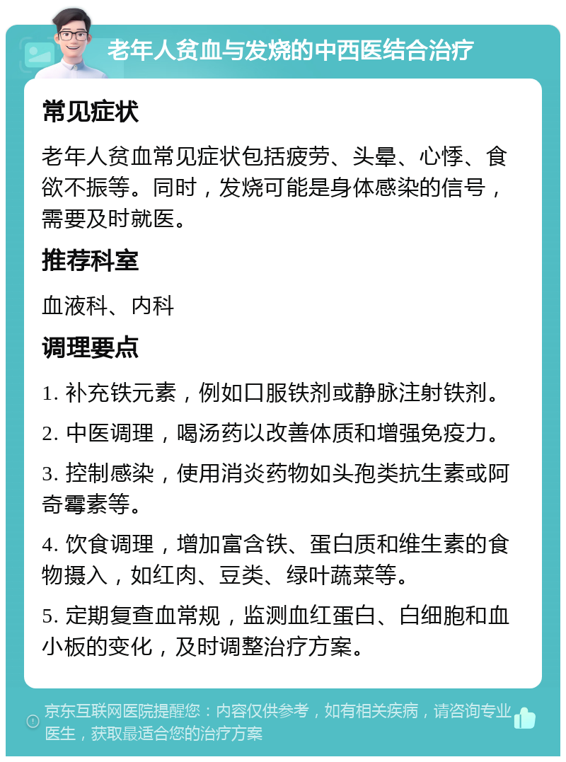 老年人贫血与发烧的中西医结合治疗 常见症状 老年人贫血常见症状包括疲劳、头晕、心悸、食欲不振等。同时，发烧可能是身体感染的信号，需要及时就医。 推荐科室 血液科、内科 调理要点 1. 补充铁元素，例如口服铁剂或静脉注射铁剂。 2. 中医调理，喝汤药以改善体质和增强免疫力。 3. 控制感染，使用消炎药物如头孢类抗生素或阿奇霉素等。 4. 饮食调理，增加富含铁、蛋白质和维生素的食物摄入，如红肉、豆类、绿叶蔬菜等。 5. 定期复查血常规，监测血红蛋白、白细胞和血小板的变化，及时调整治疗方案。