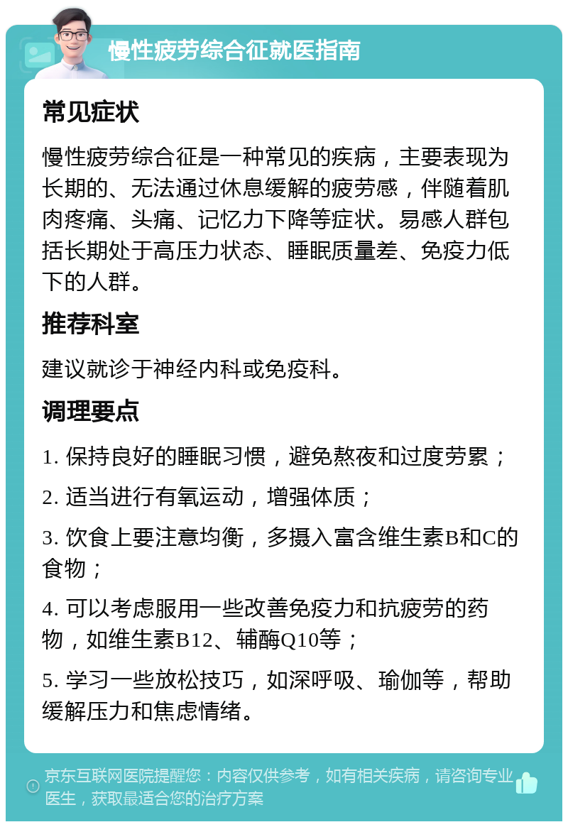 慢性疲劳综合征就医指南 常见症状 慢性疲劳综合征是一种常见的疾病，主要表现为长期的、无法通过休息缓解的疲劳感，伴随着肌肉疼痛、头痛、记忆力下降等症状。易感人群包括长期处于高压力状态、睡眠质量差、免疫力低下的人群。 推荐科室 建议就诊于神经内科或免疫科。 调理要点 1. 保持良好的睡眠习惯，避免熬夜和过度劳累； 2. 适当进行有氧运动，增强体质； 3. 饮食上要注意均衡，多摄入富含维生素B和C的食物； 4. 可以考虑服用一些改善免疫力和抗疲劳的药物，如维生素B12、辅酶Q10等； 5. 学习一些放松技巧，如深呼吸、瑜伽等，帮助缓解压力和焦虑情绪。