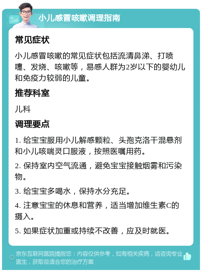 小儿感冒咳嗽调理指南 常见症状 小儿感冒咳嗽的常见症状包括流清鼻涕、打喷嚏、发烧、咳嗽等，易感人群为2岁以下的婴幼儿和免疫力较弱的儿童。 推荐科室 儿科 调理要点 1. 给宝宝服用小儿解感颗粒、头孢克洛干混悬剂和小儿咳喘灵口服液，按照医嘱用药。 2. 保持室内空气流通，避免宝宝接触烟雾和污染物。 3. 给宝宝多喝水，保持水分充足。 4. 注意宝宝的休息和营养，适当增加维生素C的摄入。 5. 如果症状加重或持续不改善，应及时就医。