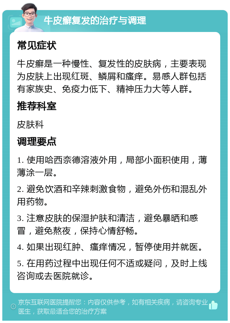 牛皮癣复发的治疗与调理 常见症状 牛皮癣是一种慢性、复发性的皮肤病，主要表现为皮肤上出现红斑、鳞屑和瘙痒。易感人群包括有家族史、免疫力低下、精神压力大等人群。 推荐科室 皮肤科 调理要点 1. 使用哈西奈德溶液外用，局部小面积使用，薄薄涂一层。 2. 避免饮酒和辛辣刺激食物，避免外伤和混乱外用药物。 3. 注意皮肤的保湿护肤和清洁，避免暴晒和感冒，避免熬夜，保持心情舒畅。 4. 如果出现红肿、瘙痒情况，暂停使用并就医。 5. 在用药过程中出现任何不适或疑问，及时上线咨询或去医院就诊。