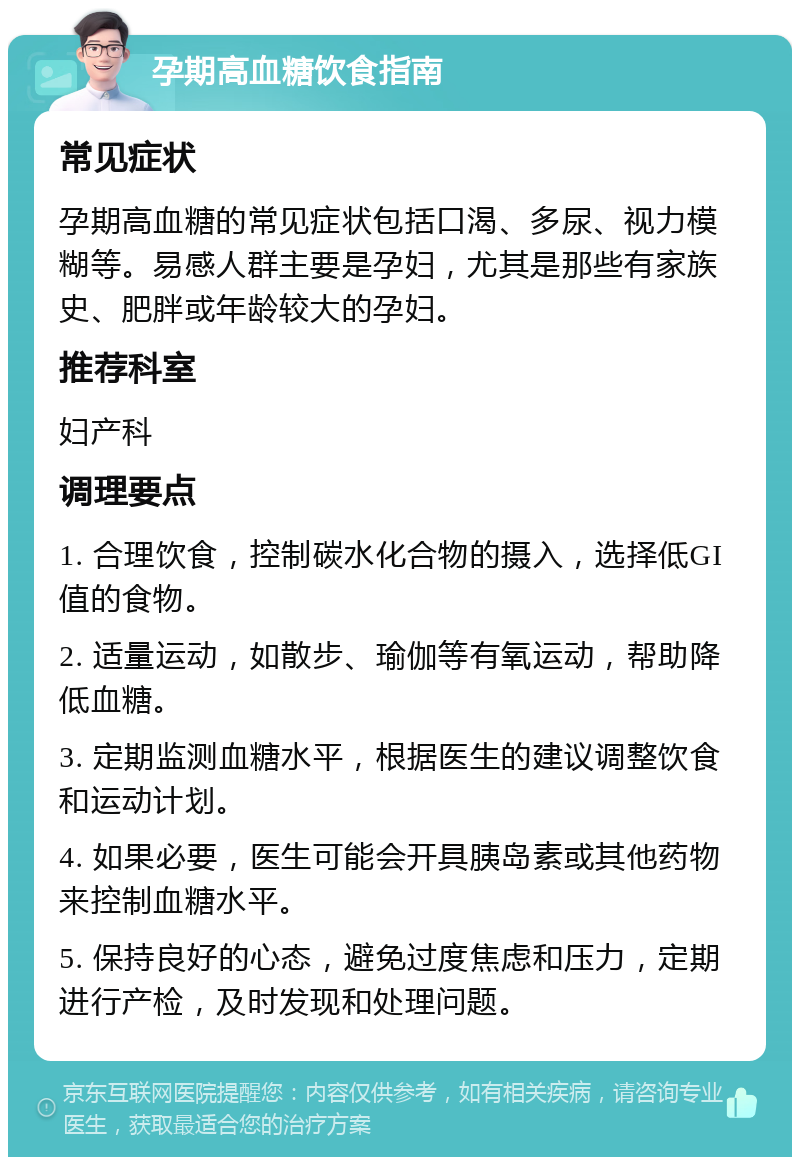 孕期高血糖饮食指南 常见症状 孕期高血糖的常见症状包括口渴、多尿、视力模糊等。易感人群主要是孕妇，尤其是那些有家族史、肥胖或年龄较大的孕妇。 推荐科室 妇产科 调理要点 1. 合理饮食，控制碳水化合物的摄入，选择低GI值的食物。 2. 适量运动，如散步、瑜伽等有氧运动，帮助降低血糖。 3. 定期监测血糖水平，根据医生的建议调整饮食和运动计划。 4. 如果必要，医生可能会开具胰岛素或其他药物来控制血糖水平。 5. 保持良好的心态，避免过度焦虑和压力，定期进行产检，及时发现和处理问题。