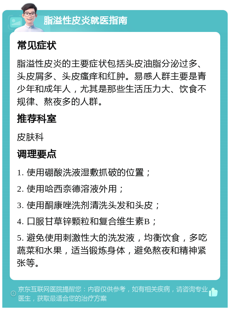 脂溢性皮炎就医指南 常见症状 脂溢性皮炎的主要症状包括头皮油脂分泌过多、头皮屑多、头皮瘙痒和红肿。易感人群主要是青少年和成年人，尤其是那些生活压力大、饮食不规律、熬夜多的人群。 推荐科室 皮肤科 调理要点 1. 使用硼酸洗液湿敷抓破的位置； 2. 使用哈西奈德溶液外用； 3. 使用酮康唑洗剂清洗头发和头皮； 4. 口服甘草锌颗粒和复合维生素B； 5. 避免使用刺激性大的洗发液，均衡饮食，多吃蔬菜和水果，适当锻炼身体，避免熬夜和精神紧张等。