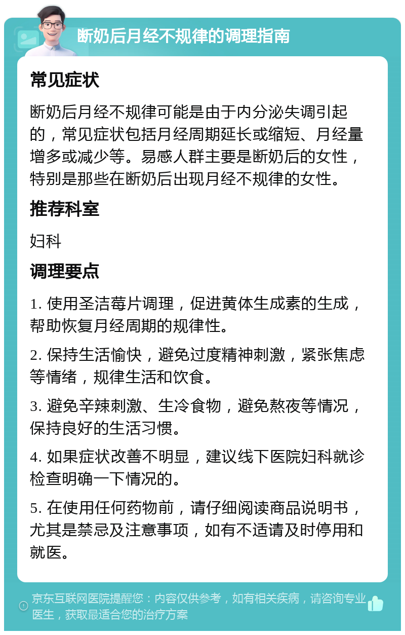 断奶后月经不规律的调理指南 常见症状 断奶后月经不规律可能是由于内分泌失调引起的，常见症状包括月经周期延长或缩短、月经量增多或减少等。易感人群主要是断奶后的女性，特别是那些在断奶后出现月经不规律的女性。 推荐科室 妇科 调理要点 1. 使用圣洁莓片调理，促进黄体生成素的生成，帮助恢复月经周期的规律性。 2. 保持生活愉快，避免过度精神刺激，紧张焦虑等情绪，规律生活和饮食。 3. 避免辛辣刺激、生冷食物，避免熬夜等情况，保持良好的生活习惯。 4. 如果症状改善不明显，建议线下医院妇科就诊检查明确一下情况的。 5. 在使用任何药物前，请仔细阅读商品说明书，尤其是禁忌及注意事项，如有不适请及时停用和就医。