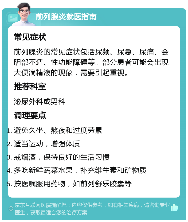 前列腺炎就医指南 常见症状 前列腺炎的常见症状包括尿频、尿急、尿痛、会阴部不适、性功能障碍等。部分患者可能会出现大便滴精液的现象，需要引起重视。 推荐科室 泌尿外科或男科 调理要点 避免久坐、熬夜和过度劳累 适当运动，增强体质 戒烟酒，保持良好的生活习惯 多吃新鲜蔬菜水果，补充维生素和矿物质 按医嘱服用药物，如前列舒乐胶囊等