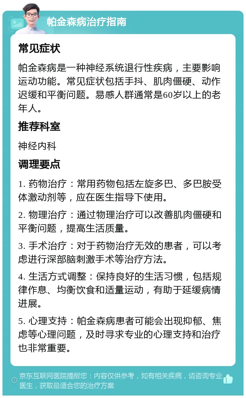 帕金森病治疗指南 常见症状 帕金森病是一种神经系统退行性疾病，主要影响运动功能。常见症状包括手抖、肌肉僵硬、动作迟缓和平衡问题。易感人群通常是60岁以上的老年人。 推荐科室 神经内科 调理要点 1. 药物治疗：常用药物包括左旋多巴、多巴胺受体激动剂等，应在医生指导下使用。 2. 物理治疗：通过物理治疗可以改善肌肉僵硬和平衡问题，提高生活质量。 3. 手术治疗：对于药物治疗无效的患者，可以考虑进行深部脑刺激手术等治疗方法。 4. 生活方式调整：保持良好的生活习惯，包括规律作息、均衡饮食和适量运动，有助于延缓病情进展。 5. 心理支持：帕金森病患者可能会出现抑郁、焦虑等心理问题，及时寻求专业的心理支持和治疗也非常重要。