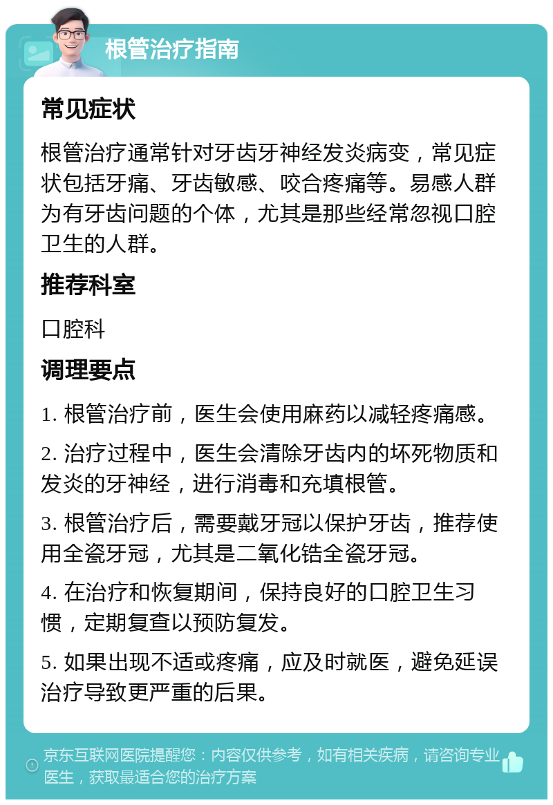 根管治疗指南 常见症状 根管治疗通常针对牙齿牙神经发炎病变，常见症状包括牙痛、牙齿敏感、咬合疼痛等。易感人群为有牙齿问题的个体，尤其是那些经常忽视口腔卫生的人群。 推荐科室 口腔科 调理要点 1. 根管治疗前，医生会使用麻药以减轻疼痛感。 2. 治疗过程中，医生会清除牙齿内的坏死物质和发炎的牙神经，进行消毒和充填根管。 3. 根管治疗后，需要戴牙冠以保护牙齿，推荐使用全瓷牙冠，尤其是二氧化锆全瓷牙冠。 4. 在治疗和恢复期间，保持良好的口腔卫生习惯，定期复查以预防复发。 5. 如果出现不适或疼痛，应及时就医，避免延误治疗导致更严重的后果。