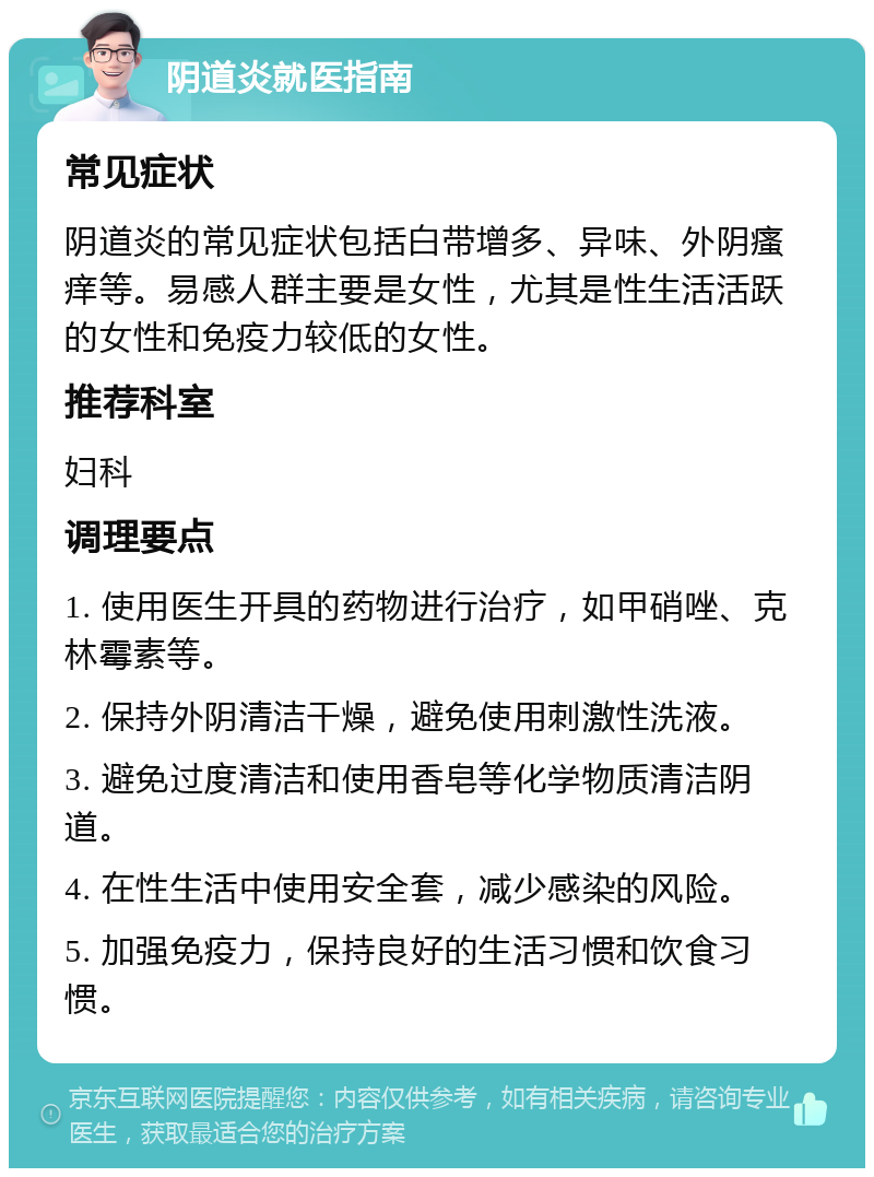 阴道炎就医指南 常见症状 阴道炎的常见症状包括白带增多、异味、外阴瘙痒等。易感人群主要是女性，尤其是性生活活跃的女性和免疫力较低的女性。 推荐科室 妇科 调理要点 1. 使用医生开具的药物进行治疗，如甲硝唑、克林霉素等。 2. 保持外阴清洁干燥，避免使用刺激性洗液。 3. 避免过度清洁和使用香皂等化学物质清洁阴道。 4. 在性生活中使用安全套，减少感染的风险。 5. 加强免疫力，保持良好的生活习惯和饮食习惯。