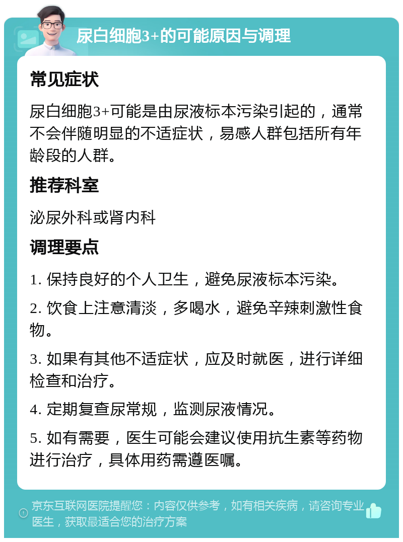 尿白细胞3+的可能原因与调理 常见症状 尿白细胞3+可能是由尿液标本污染引起的，通常不会伴随明显的不适症状，易感人群包括所有年龄段的人群。 推荐科室 泌尿外科或肾内科 调理要点 1. 保持良好的个人卫生，避免尿液标本污染。 2. 饮食上注意清淡，多喝水，避免辛辣刺激性食物。 3. 如果有其他不适症状，应及时就医，进行详细检查和治疗。 4. 定期复查尿常规，监测尿液情况。 5. 如有需要，医生可能会建议使用抗生素等药物进行治疗，具体用药需遵医嘱。