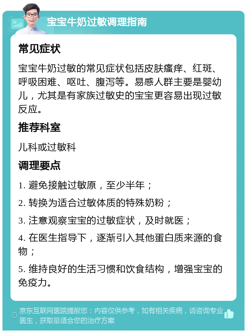 宝宝牛奶过敏调理指南 常见症状 宝宝牛奶过敏的常见症状包括皮肤瘙痒、红斑、呼吸困难、呕吐、腹泻等。易感人群主要是婴幼儿，尤其是有家族过敏史的宝宝更容易出现过敏反应。 推荐科室 儿科或过敏科 调理要点 1. 避免接触过敏原，至少半年； 2. 转换为适合过敏体质的特殊奶粉； 3. 注意观察宝宝的过敏症状，及时就医； 4. 在医生指导下，逐渐引入其他蛋白质来源的食物； 5. 维持良好的生活习惯和饮食结构，增强宝宝的免疫力。