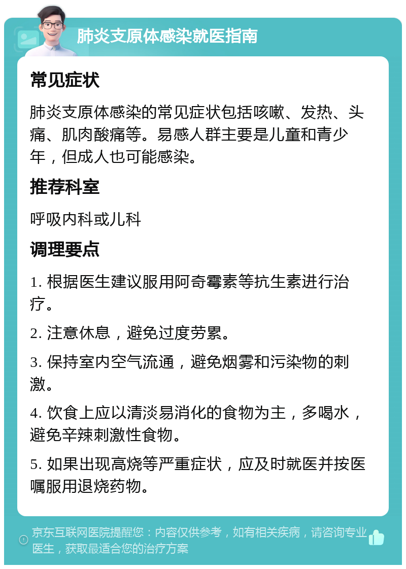 肺炎支原体感染就医指南 常见症状 肺炎支原体感染的常见症状包括咳嗽、发热、头痛、肌肉酸痛等。易感人群主要是儿童和青少年，但成人也可能感染。 推荐科室 呼吸内科或儿科 调理要点 1. 根据医生建议服用阿奇霉素等抗生素进行治疗。 2. 注意休息，避免过度劳累。 3. 保持室内空气流通，避免烟雾和污染物的刺激。 4. 饮食上应以清淡易消化的食物为主，多喝水，避免辛辣刺激性食物。 5. 如果出现高烧等严重症状，应及时就医并按医嘱服用退烧药物。