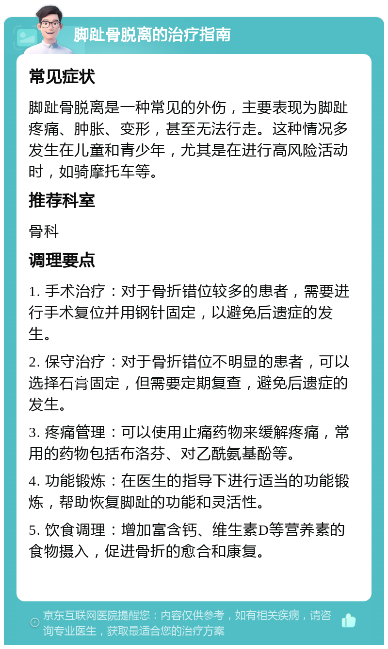 脚趾骨脱离的治疗指南 常见症状 脚趾骨脱离是一种常见的外伤，主要表现为脚趾疼痛、肿胀、变形，甚至无法行走。这种情况多发生在儿童和青少年，尤其是在进行高风险活动时，如骑摩托车等。 推荐科室 骨科 调理要点 1. 手术治疗：对于骨折错位较多的患者，需要进行手术复位并用钢针固定，以避免后遗症的发生。 2. 保守治疗：对于骨折错位不明显的患者，可以选择石膏固定，但需要定期复查，避免后遗症的发生。 3. 疼痛管理：可以使用止痛药物来缓解疼痛，常用的药物包括布洛芬、对乙酰氨基酚等。 4. 功能锻炼：在医生的指导下进行适当的功能锻炼，帮助恢复脚趾的功能和灵活性。 5. 饮食调理：增加富含钙、维生素D等营养素的食物摄入，促进骨折的愈合和康复。