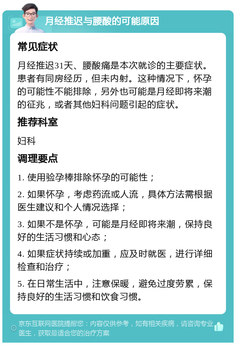 月经推迟与腰酸的可能原因 常见症状 月经推迟31天、腰酸痛是本次就诊的主要症状。患者有同房经历，但未内射。这种情况下，怀孕的可能性不能排除，另外也可能是月经即将来潮的征兆，或者其他妇科问题引起的症状。 推荐科室 妇科 调理要点 1. 使用验孕棒排除怀孕的可能性； 2. 如果怀孕，考虑药流或人流，具体方法需根据医生建议和个人情况选择； 3. 如果不是怀孕，可能是月经即将来潮，保持良好的生活习惯和心态； 4. 如果症状持续或加重，应及时就医，进行详细检查和治疗； 5. 在日常生活中，注意保暖，避免过度劳累，保持良好的生活习惯和饮食习惯。