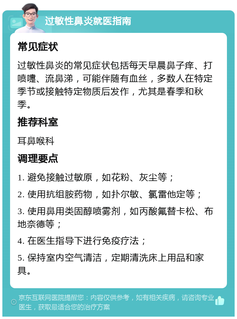 过敏性鼻炎就医指南 常见症状 过敏性鼻炎的常见症状包括每天早晨鼻子痒、打喷嚏、流鼻涕，可能伴随有血丝，多数人在特定季节或接触特定物质后发作，尤其是春季和秋季。 推荐科室 耳鼻喉科 调理要点 1. 避免接触过敏原，如花粉、灰尘等； 2. 使用抗组胺药物，如扑尔敏、氯雷他定等； 3. 使用鼻用类固醇喷雾剂，如丙酸氟替卡松、布地奈德等； 4. 在医生指导下进行免疫疗法； 5. 保持室内空气清洁，定期清洗床上用品和家具。