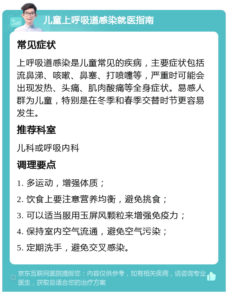 儿童上呼吸道感染就医指南 常见症状 上呼吸道感染是儿童常见的疾病，主要症状包括流鼻涕、咳嗽、鼻塞、打喷嚏等，严重时可能会出现发热、头痛、肌肉酸痛等全身症状。易感人群为儿童，特别是在冬季和春季交替时节更容易发生。 推荐科室 儿科或呼吸内科 调理要点 1. 多运动，增强体质； 2. 饮食上要注意营养均衡，避免挑食； 3. 可以适当服用玉屏风颗粒来增强免疫力； 4. 保持室内空气流通，避免空气污染； 5. 定期洗手，避免交叉感染。