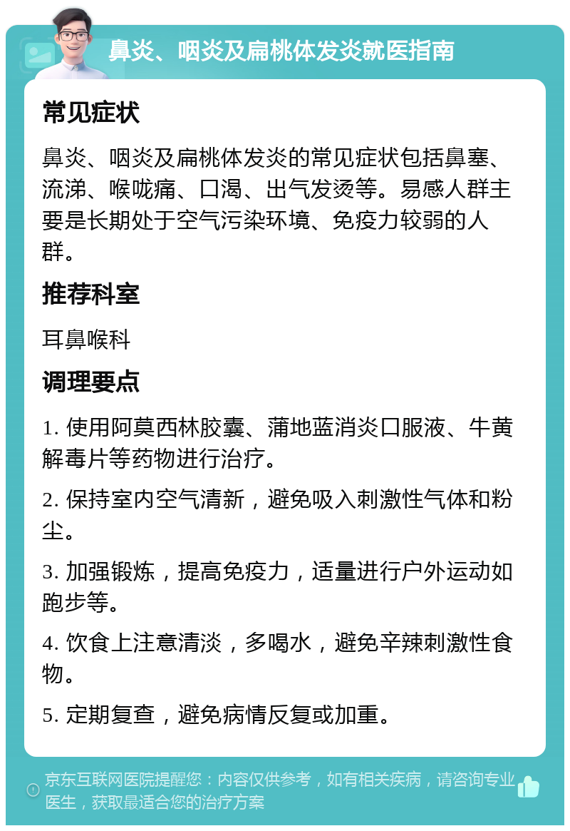 鼻炎、咽炎及扁桃体发炎就医指南 常见症状 鼻炎、咽炎及扁桃体发炎的常见症状包括鼻塞、流涕、喉咙痛、口渴、出气发烫等。易感人群主要是长期处于空气污染环境、免疫力较弱的人群。 推荐科室 耳鼻喉科 调理要点 1. 使用阿莫西林胶囊、蒲地蓝消炎口服液、牛黄解毒片等药物进行治疗。 2. 保持室内空气清新，避免吸入刺激性气体和粉尘。 3. 加强锻炼，提高免疫力，适量进行户外运动如跑步等。 4. 饮食上注意清淡，多喝水，避免辛辣刺激性食物。 5. 定期复查，避免病情反复或加重。