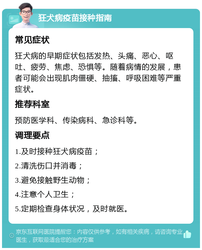 狂犬病疫苗接种指南 常见症状 狂犬病的早期症状包括发热、头痛、恶心、呕吐、疲劳、焦虑、恐惧等。随着病情的发展，患者可能会出现肌肉僵硬、抽搐、呼吸困难等严重症状。 推荐科室 预防医学科、传染病科、急诊科等。 调理要点 1.及时接种狂犬病疫苗； 2.清洗伤口并消毒； 3.避免接触野生动物； 4.注意个人卫生； 5.定期检查身体状况，及时就医。