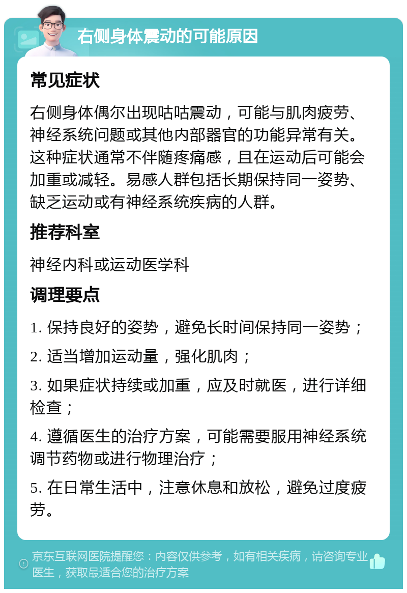 右侧身体震动的可能原因 常见症状 右侧身体偶尔出现咕咕震动，可能与肌肉疲劳、神经系统问题或其他内部器官的功能异常有关。这种症状通常不伴随疼痛感，且在运动后可能会加重或减轻。易感人群包括长期保持同一姿势、缺乏运动或有神经系统疾病的人群。 推荐科室 神经内科或运动医学科 调理要点 1. 保持良好的姿势，避免长时间保持同一姿势； 2. 适当增加运动量，强化肌肉； 3. 如果症状持续或加重，应及时就医，进行详细检查； 4. 遵循医生的治疗方案，可能需要服用神经系统调节药物或进行物理治疗； 5. 在日常生活中，注意休息和放松，避免过度疲劳。