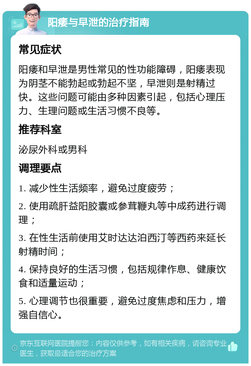 阳痿与早泄的治疗指南 常见症状 阳痿和早泄是男性常见的性功能障碍，阳痿表现为阴茎不能勃起或勃起不坚，早泄则是射精过快。这些问题可能由多种因素引起，包括心理压力、生理问题或生活习惯不良等。 推荐科室 泌尿外科或男科 调理要点 1. 减少性生活频率，避免过度疲劳； 2. 使用疏肝益阳胶囊或参茸鞭丸等中成药进行调理； 3. 在性生活前使用艾时达达泊西汀等西药来延长射精时间； 4. 保持良好的生活习惯，包括规律作息、健康饮食和适量运动； 5. 心理调节也很重要，避免过度焦虑和压力，增强自信心。