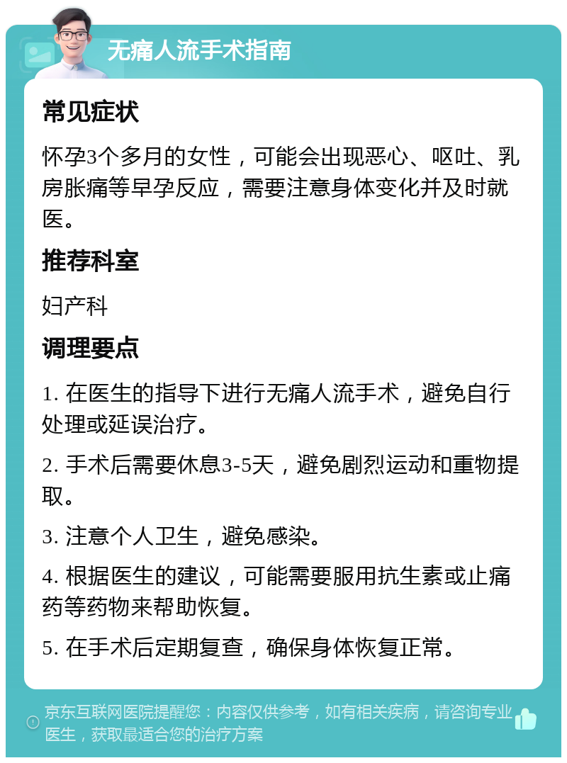 无痛人流手术指南 常见症状 怀孕3个多月的女性，可能会出现恶心、呕吐、乳房胀痛等早孕反应，需要注意身体变化并及时就医。 推荐科室 妇产科 调理要点 1. 在医生的指导下进行无痛人流手术，避免自行处理或延误治疗。 2. 手术后需要休息3-5天，避免剧烈运动和重物提取。 3. 注意个人卫生，避免感染。 4. 根据医生的建议，可能需要服用抗生素或止痛药等药物来帮助恢复。 5. 在手术后定期复查，确保身体恢复正常。