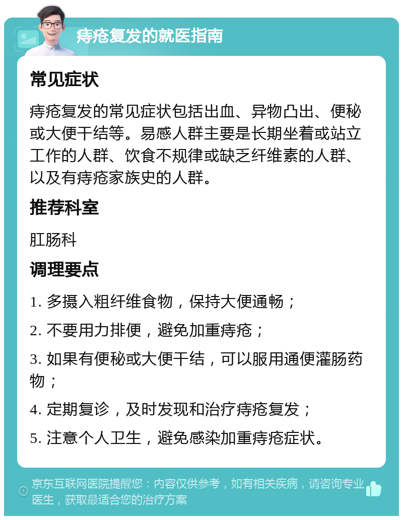 痔疮复发的就医指南 常见症状 痔疮复发的常见症状包括出血、异物凸出、便秘或大便干结等。易感人群主要是长期坐着或站立工作的人群、饮食不规律或缺乏纤维素的人群、以及有痔疮家族史的人群。 推荐科室 肛肠科 调理要点 1. 多摄入粗纤维食物，保持大便通畅； 2. 不要用力排便，避免加重痔疮； 3. 如果有便秘或大便干结，可以服用通便灌肠药物； 4. 定期复诊，及时发现和治疗痔疮复发； 5. 注意个人卫生，避免感染加重痔疮症状。