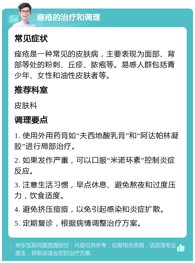 痤疮的治疗和调理 常见症状 痤疮是一种常见的皮肤病，主要表现为面部、背部等处的粉刺、丘疹、脓疱等。易感人群包括青少年、女性和油性皮肤者等。 推荐科室 皮肤科 调理要点 1. 使用外用药膏如“夫西地酸乳膏”和“阿达帕林凝胶”进行局部治疗。 2. 如果发作严重，可以口服“米诺环素”控制炎症反应。 3. 注意生活习惯，早点休息、避免熬夜和过度压力，饮食适度。 4. 避免挤压痘痘，以免引起感染和炎症扩散。 5. 定期复诊，根据病情调整治疗方案。