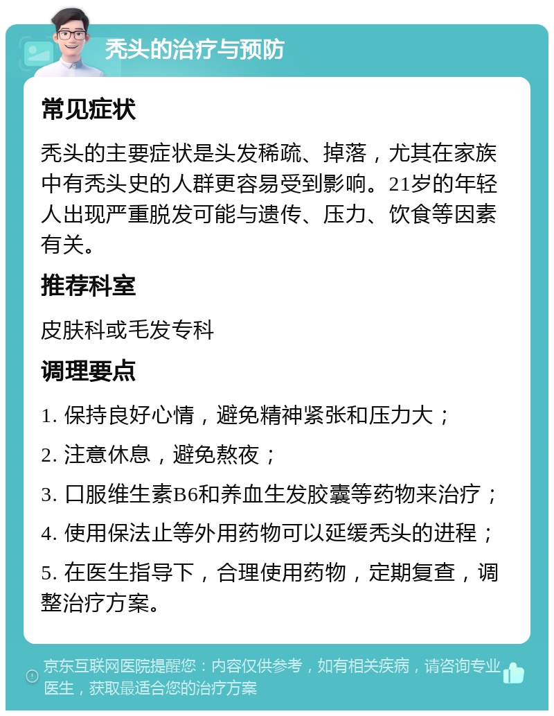 秃头的治疗与预防 常见症状 秃头的主要症状是头发稀疏、掉落，尤其在家族中有秃头史的人群更容易受到影响。21岁的年轻人出现严重脱发可能与遗传、压力、饮食等因素有关。 推荐科室 皮肤科或毛发专科 调理要点 1. 保持良好心情，避免精神紧张和压力大； 2. 注意休息，避免熬夜； 3. 口服维生素B6和养血生发胶囊等药物来治疗； 4. 使用保法止等外用药物可以延缓秃头的进程； 5. 在医生指导下，合理使用药物，定期复查，调整治疗方案。