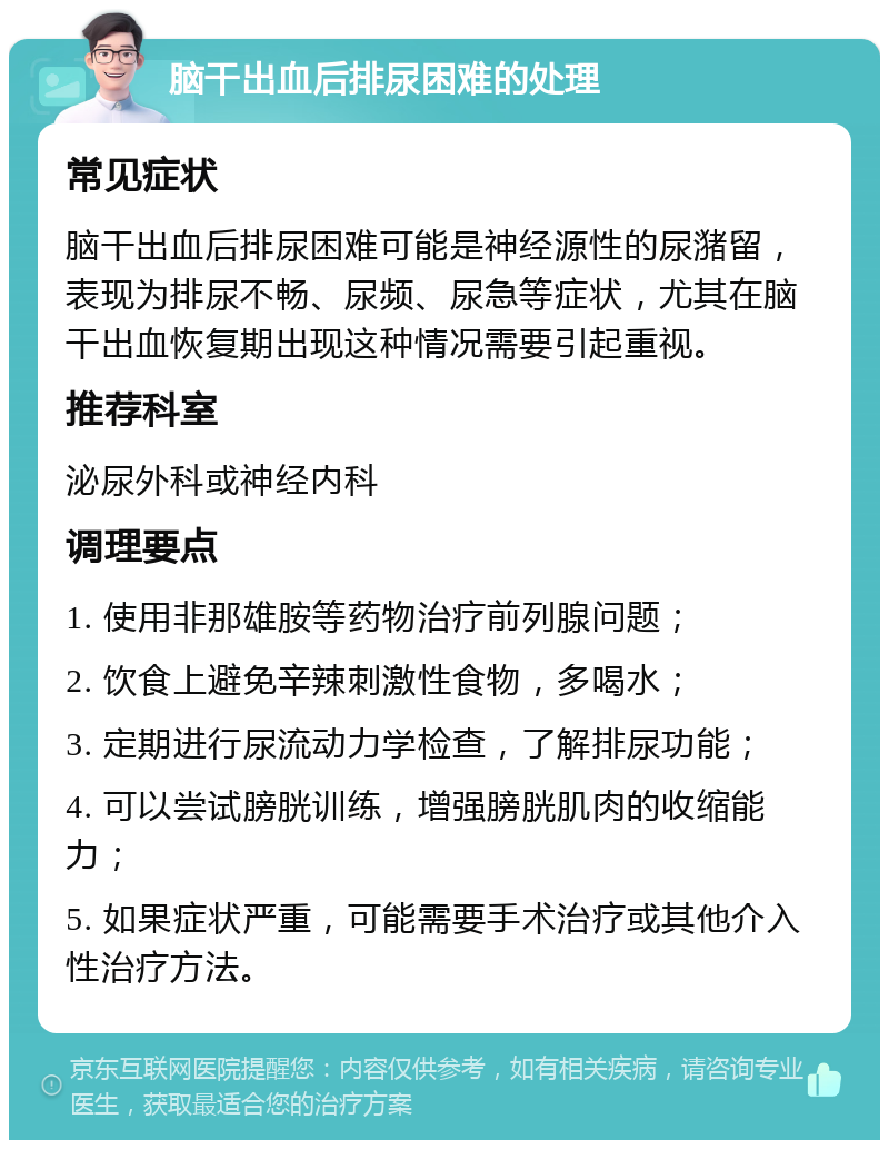 脑干出血后排尿困难的处理 常见症状 脑干出血后排尿困难可能是神经源性的尿潴留，表现为排尿不畅、尿频、尿急等症状，尤其在脑干出血恢复期出现这种情况需要引起重视。 推荐科室 泌尿外科或神经内科 调理要点 1. 使用非那雄胺等药物治疗前列腺问题； 2. 饮食上避免辛辣刺激性食物，多喝水； 3. 定期进行尿流动力学检查，了解排尿功能； 4. 可以尝试膀胱训练，增强膀胱肌肉的收缩能力； 5. 如果症状严重，可能需要手术治疗或其他介入性治疗方法。