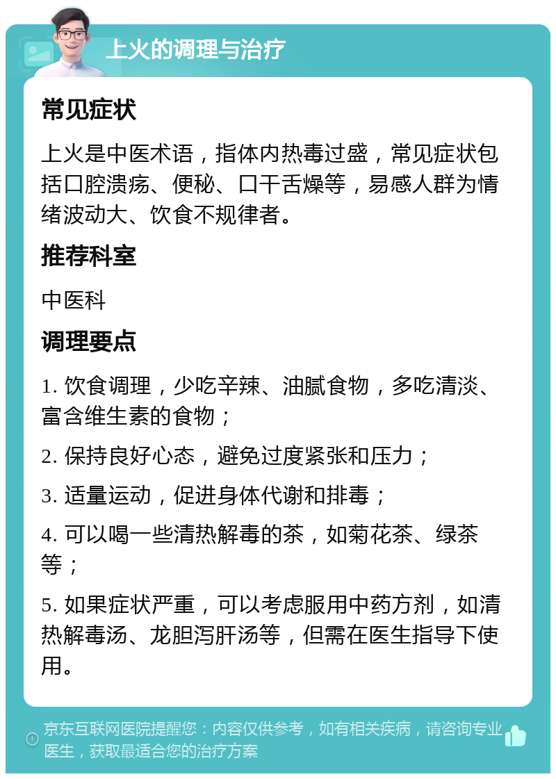 上火的调理与治疗 常见症状 上火是中医术语，指体内热毒过盛，常见症状包括口腔溃疡、便秘、口干舌燥等，易感人群为情绪波动大、饮食不规律者。 推荐科室 中医科 调理要点 1. 饮食调理，少吃辛辣、油腻食物，多吃清淡、富含维生素的食物； 2. 保持良好心态，避免过度紧张和压力； 3. 适量运动，促进身体代谢和排毒； 4. 可以喝一些清热解毒的茶，如菊花茶、绿茶等； 5. 如果症状严重，可以考虑服用中药方剂，如清热解毒汤、龙胆泻肝汤等，但需在医生指导下使用。