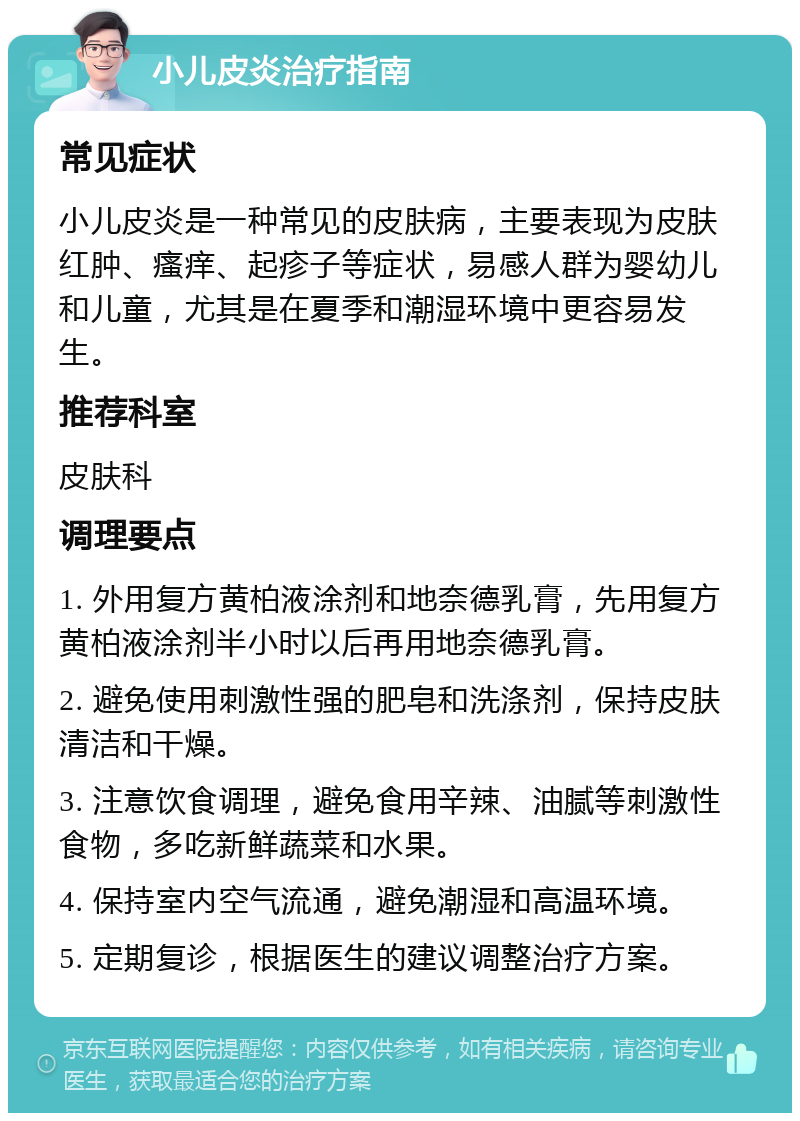 小儿皮炎治疗指南 常见症状 小儿皮炎是一种常见的皮肤病，主要表现为皮肤红肿、瘙痒、起疹子等症状，易感人群为婴幼儿和儿童，尤其是在夏季和潮湿环境中更容易发生。 推荐科室 皮肤科 调理要点 1. 外用复方黄柏液涂剂和地奈德乳膏，先用复方黄柏液涂剂半小时以后再用地奈德乳膏。 2. 避免使用刺激性强的肥皂和洗涤剂，保持皮肤清洁和干燥。 3. 注意饮食调理，避免食用辛辣、油腻等刺激性食物，多吃新鲜蔬菜和水果。 4. 保持室内空气流通，避免潮湿和高温环境。 5. 定期复诊，根据医生的建议调整治疗方案。