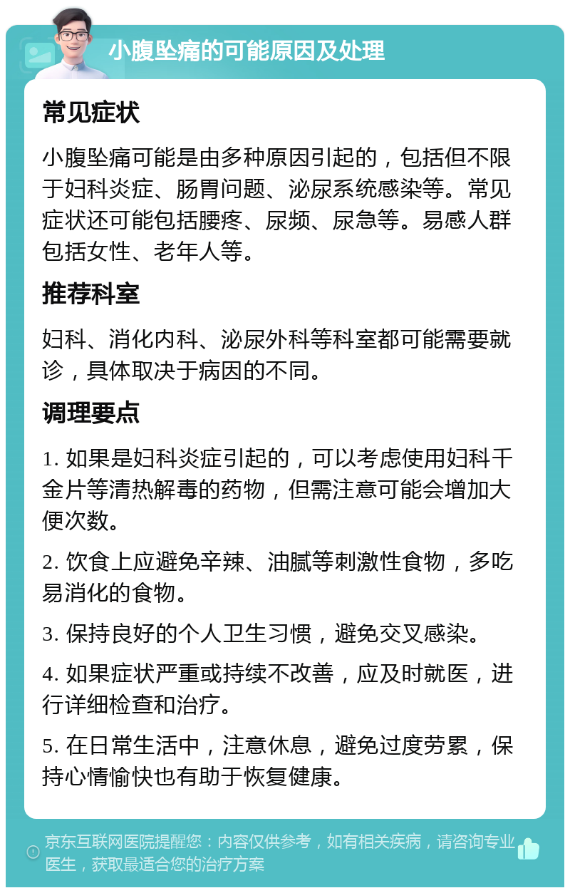 小腹坠痛的可能原因及处理 常见症状 小腹坠痛可能是由多种原因引起的，包括但不限于妇科炎症、肠胃问题、泌尿系统感染等。常见症状还可能包括腰疼、尿频、尿急等。易感人群包括女性、老年人等。 推荐科室 妇科、消化内科、泌尿外科等科室都可能需要就诊，具体取决于病因的不同。 调理要点 1. 如果是妇科炎症引起的，可以考虑使用妇科千金片等清热解毒的药物，但需注意可能会增加大便次数。 2. 饮食上应避免辛辣、油腻等刺激性食物，多吃易消化的食物。 3. 保持良好的个人卫生习惯，避免交叉感染。 4. 如果症状严重或持续不改善，应及时就医，进行详细检查和治疗。 5. 在日常生活中，注意休息，避免过度劳累，保持心情愉快也有助于恢复健康。