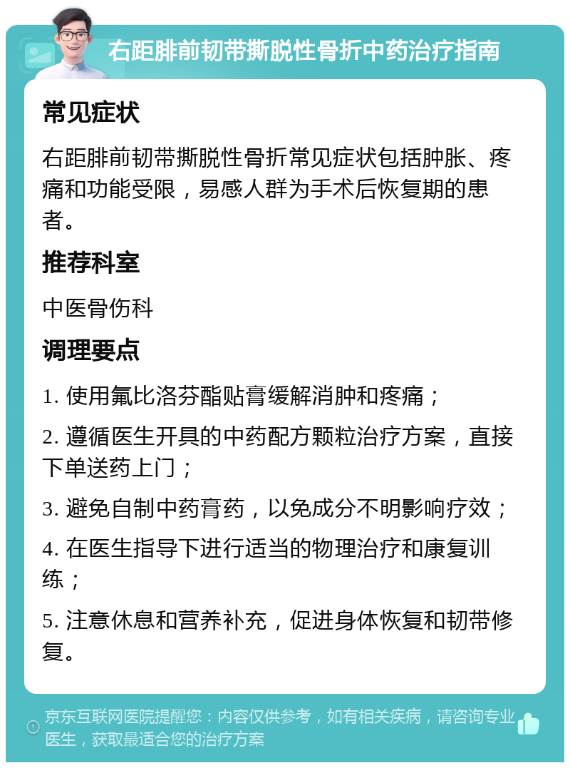 右距腓前韧带撕脱性骨折中药治疗指南 常见症状 右距腓前韧带撕脱性骨折常见症状包括肿胀、疼痛和功能受限，易感人群为手术后恢复期的患者。 推荐科室 中医骨伤科 调理要点 1. 使用氟比洛芬酯贴膏缓解消肿和疼痛； 2. 遵循医生开具的中药配方颗粒治疗方案，直接下单送药上门； 3. 避免自制中药膏药，以免成分不明影响疗效； 4. 在医生指导下进行适当的物理治疗和康复训练； 5. 注意休息和营养补充，促进身体恢复和韧带修复。