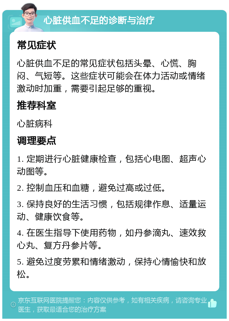 心脏供血不足的诊断与治疗 常见症状 心脏供血不足的常见症状包括头晕、心慌、胸闷、气短等。这些症状可能会在体力活动或情绪激动时加重，需要引起足够的重视。 推荐科室 心脏病科 调理要点 1. 定期进行心脏健康检查，包括心电图、超声心动图等。 2. 控制血压和血糖，避免过高或过低。 3. 保持良好的生活习惯，包括规律作息、适量运动、健康饮食等。 4. 在医生指导下使用药物，如丹参滴丸、速效救心丸、复方丹参片等。 5. 避免过度劳累和情绪激动，保持心情愉快和放松。