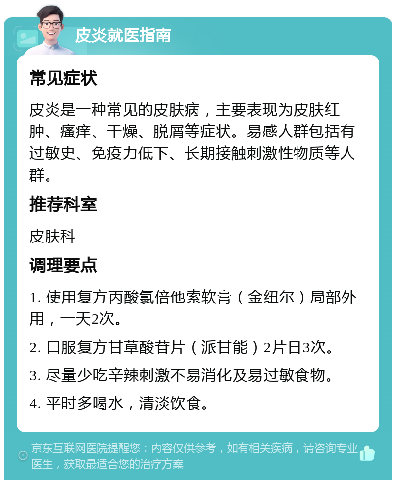 皮炎就医指南 常见症状 皮炎是一种常见的皮肤病，主要表现为皮肤红肿、瘙痒、干燥、脱屑等症状。易感人群包括有过敏史、免疫力低下、长期接触刺激性物质等人群。 推荐科室 皮肤科 调理要点 1. 使用复方丙酸氯倍他索软膏（金纽尔）局部外用，一天2次。 2. 口服复方甘草酸苷片（派甘能）2片日3次。 3. 尽量少吃辛辣刺激不易消化及易过敏食物。 4. 平时多喝水，清淡饮食。