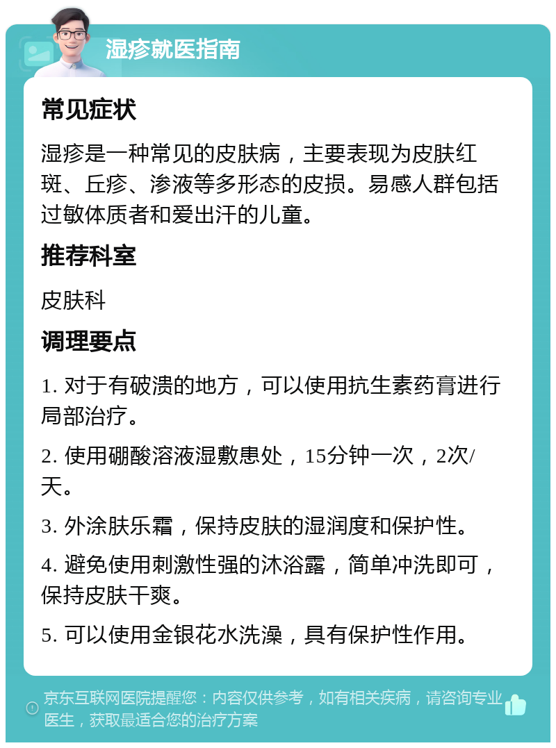 湿疹就医指南 常见症状 湿疹是一种常见的皮肤病，主要表现为皮肤红斑、丘疹、渗液等多形态的皮损。易感人群包括过敏体质者和爱出汗的儿童。 推荐科室 皮肤科 调理要点 1. 对于有破溃的地方，可以使用抗生素药膏进行局部治疗。 2. 使用硼酸溶液湿敷患处，15分钟一次，2次/天。 3. 外涂肤乐霜，保持皮肤的湿润度和保护性。 4. 避免使用刺激性强的沐浴露，简单冲洗即可，保持皮肤干爽。 5. 可以使用金银花水洗澡，具有保护性作用。