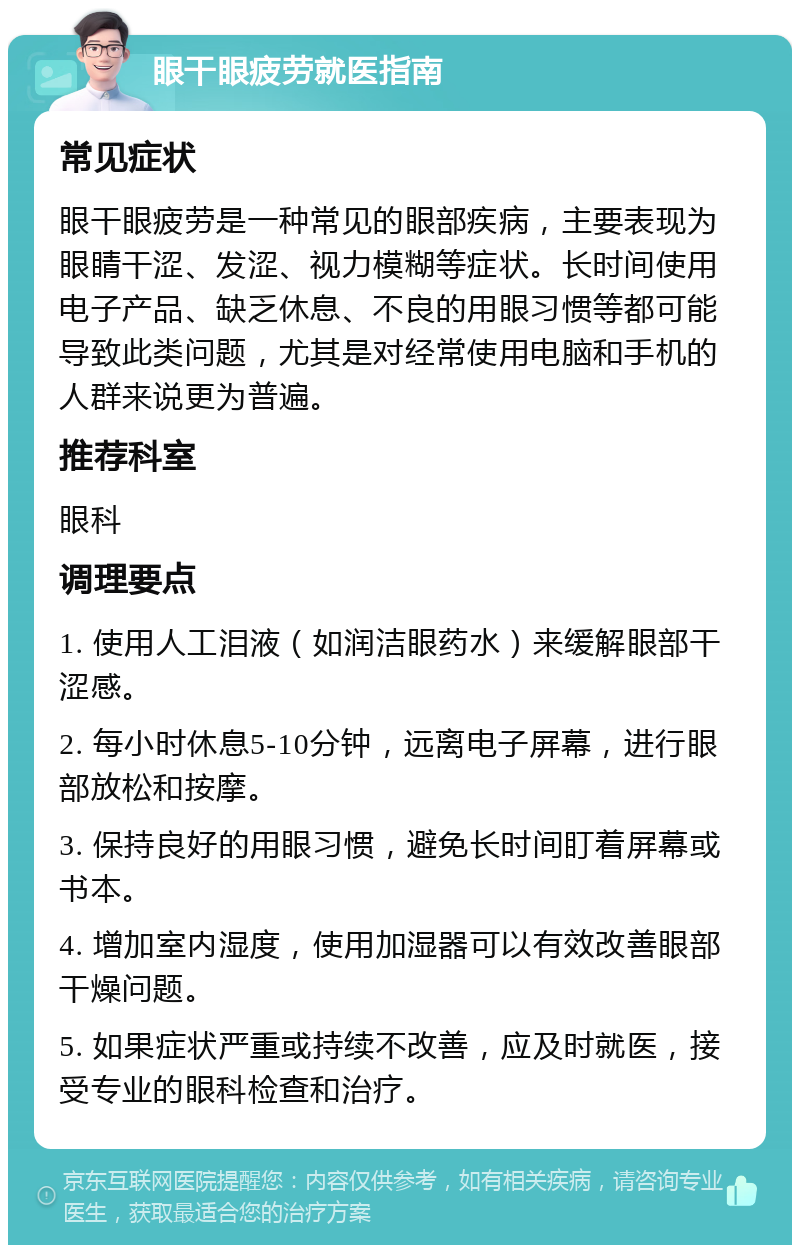 眼干眼疲劳就医指南 常见症状 眼干眼疲劳是一种常见的眼部疾病，主要表现为眼睛干涩、发涩、视力模糊等症状。长时间使用电子产品、缺乏休息、不良的用眼习惯等都可能导致此类问题，尤其是对经常使用电脑和手机的人群来说更为普遍。 推荐科室 眼科 调理要点 1. 使用人工泪液（如润洁眼药水）来缓解眼部干涩感。 2. 每小时休息5-10分钟，远离电子屏幕，进行眼部放松和按摩。 3. 保持良好的用眼习惯，避免长时间盯着屏幕或书本。 4. 增加室内湿度，使用加湿器可以有效改善眼部干燥问题。 5. 如果症状严重或持续不改善，应及时就医，接受专业的眼科检查和治疗。