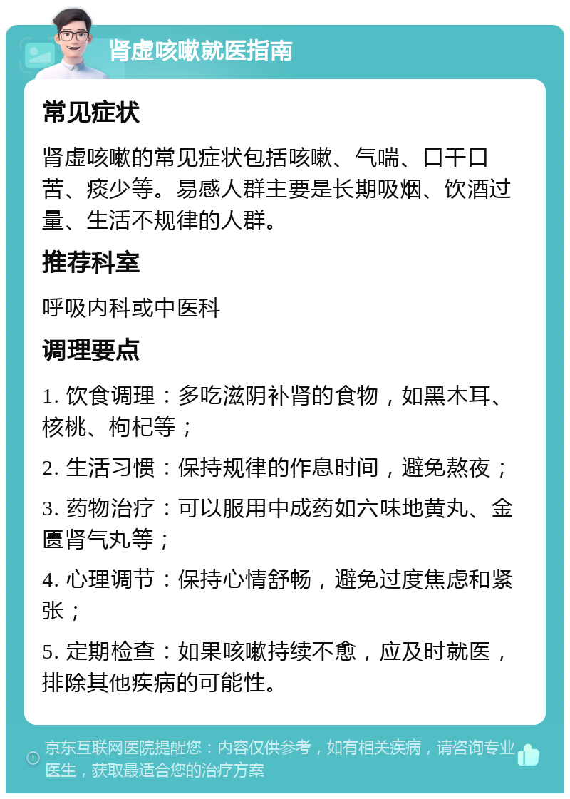 肾虚咳嗽就医指南 常见症状 肾虚咳嗽的常见症状包括咳嗽、气喘、口干口苦、痰少等。易感人群主要是长期吸烟、饮酒过量、生活不规律的人群。 推荐科室 呼吸内科或中医科 调理要点 1. 饮食调理：多吃滋阴补肾的食物，如黑木耳、核桃、枸杞等； 2. 生活习惯：保持规律的作息时间，避免熬夜； 3. 药物治疗：可以服用中成药如六味地黄丸、金匮肾气丸等； 4. 心理调节：保持心情舒畅，避免过度焦虑和紧张； 5. 定期检查：如果咳嗽持续不愈，应及时就医，排除其他疾病的可能性。