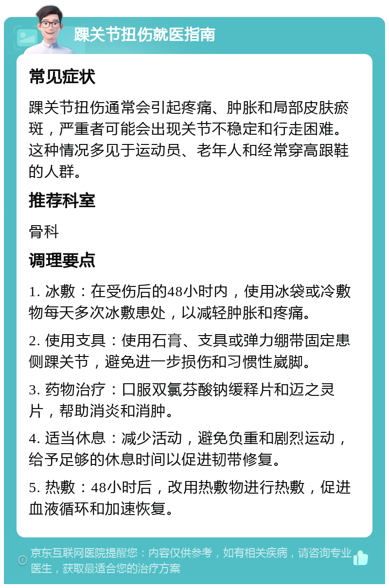 踝关节扭伤就医指南 常见症状 踝关节扭伤通常会引起疼痛、肿胀和局部皮肤瘀斑，严重者可能会出现关节不稳定和行走困难。这种情况多见于运动员、老年人和经常穿高跟鞋的人群。 推荐科室 骨科 调理要点 1. 冰敷：在受伤后的48小时内，使用冰袋或冷敷物每天多次冰敷患处，以减轻肿胀和疼痛。 2. 使用支具：使用石膏、支具或弹力绷带固定患侧踝关节，避免进一步损伤和习惯性崴脚。 3. 药物治疗：口服双氯芬酸钠缓释片和迈之灵片，帮助消炎和消肿。 4. 适当休息：减少活动，避免负重和剧烈运动，给予足够的休息时间以促进韧带修复。 5. 热敷：48小时后，改用热敷物进行热敷，促进血液循环和加速恢复。