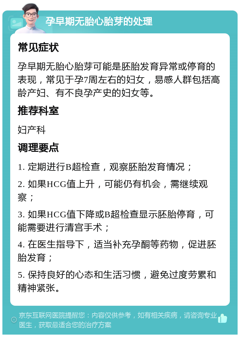 孕早期无胎心胎芽的处理 常见症状 孕早期无胎心胎芽可能是胚胎发育异常或停育的表现，常见于孕7周左右的妇女，易感人群包括高龄产妇、有不良孕产史的妇女等。 推荐科室 妇产科 调理要点 1. 定期进行B超检查，观察胚胎发育情况； 2. 如果HCG值上升，可能仍有机会，需继续观察； 3. 如果HCG值下降或B超检查显示胚胎停育，可能需要进行清宫手术； 4. 在医生指导下，适当补充孕酮等药物，促进胚胎发育； 5. 保持良好的心态和生活习惯，避免过度劳累和精神紧张。