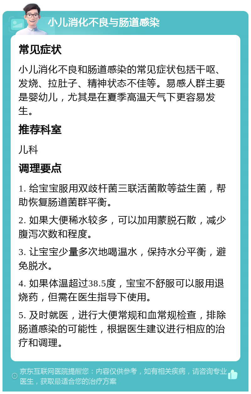 小儿消化不良与肠道感染 常见症状 小儿消化不良和肠道感染的常见症状包括干呕、发烧、拉肚子、精神状态不佳等。易感人群主要是婴幼儿，尤其是在夏季高温天气下更容易发生。 推荐科室 儿科 调理要点 1. 给宝宝服用双歧杆菌三联活菌散等益生菌，帮助恢复肠道菌群平衡。 2. 如果大便稀水较多，可以加用蒙脱石散，减少腹泻次数和程度。 3. 让宝宝少量多次地喝温水，保持水分平衡，避免脱水。 4. 如果体温超过38.5度，宝宝不舒服可以服用退烧药，但需在医生指导下使用。 5. 及时就医，进行大便常规和血常规检查，排除肠道感染的可能性，根据医生建议进行相应的治疗和调理。