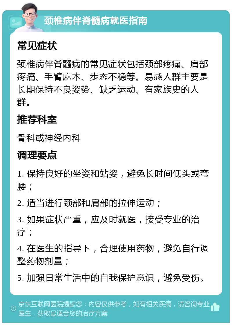 颈椎病伴脊髓病就医指南 常见症状 颈椎病伴脊髓病的常见症状包括颈部疼痛、肩部疼痛、手臂麻木、步态不稳等。易感人群主要是长期保持不良姿势、缺乏运动、有家族史的人群。 推荐科室 骨科或神经内科 调理要点 1. 保持良好的坐姿和站姿，避免长时间低头或弯腰； 2. 适当进行颈部和肩部的拉伸运动； 3. 如果症状严重，应及时就医，接受专业的治疗； 4. 在医生的指导下，合理使用药物，避免自行调整药物剂量； 5. 加强日常生活中的自我保护意识，避免受伤。