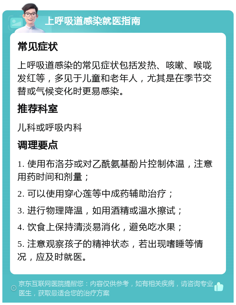 上呼吸道感染就医指南 常见症状 上呼吸道感染的常见症状包括发热、咳嗽、喉咙发红等，多见于儿童和老年人，尤其是在季节交替或气候变化时更易感染。 推荐科室 儿科或呼吸内科 调理要点 1. 使用布洛芬或对乙酰氨基酚片控制体温，注意用药时间和剂量； 2. 可以使用穿心莲等中成药辅助治疗； 3. 进行物理降温，如用酒精或温水擦试； 4. 饮食上保持清淡易消化，避免吃水果； 5. 注意观察孩子的精神状态，若出现嗜睡等情况，应及时就医。