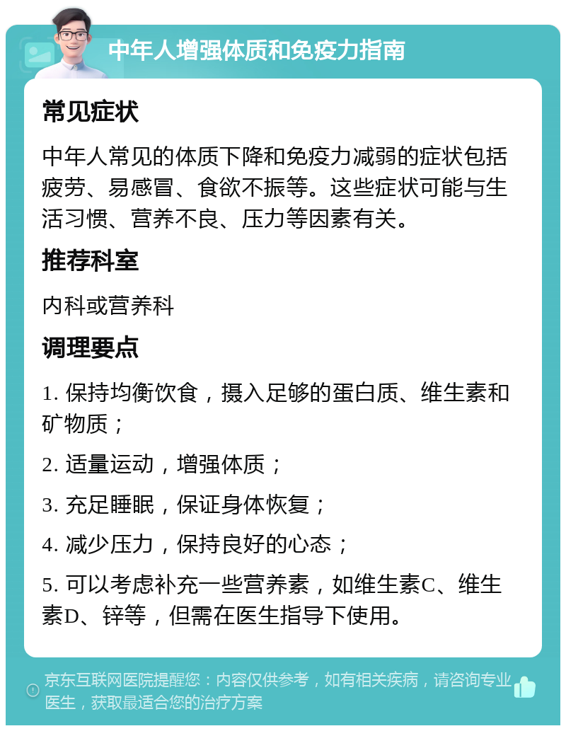 中年人增强体质和免疫力指南 常见症状 中年人常见的体质下降和免疫力减弱的症状包括疲劳、易感冒、食欲不振等。这些症状可能与生活习惯、营养不良、压力等因素有关。 推荐科室 内科或营养科 调理要点 1. 保持均衡饮食，摄入足够的蛋白质、维生素和矿物质； 2. 适量运动，增强体质； 3. 充足睡眠，保证身体恢复； 4. 减少压力，保持良好的心态； 5. 可以考虑补充一些营养素，如维生素C、维生素D、锌等，但需在医生指导下使用。