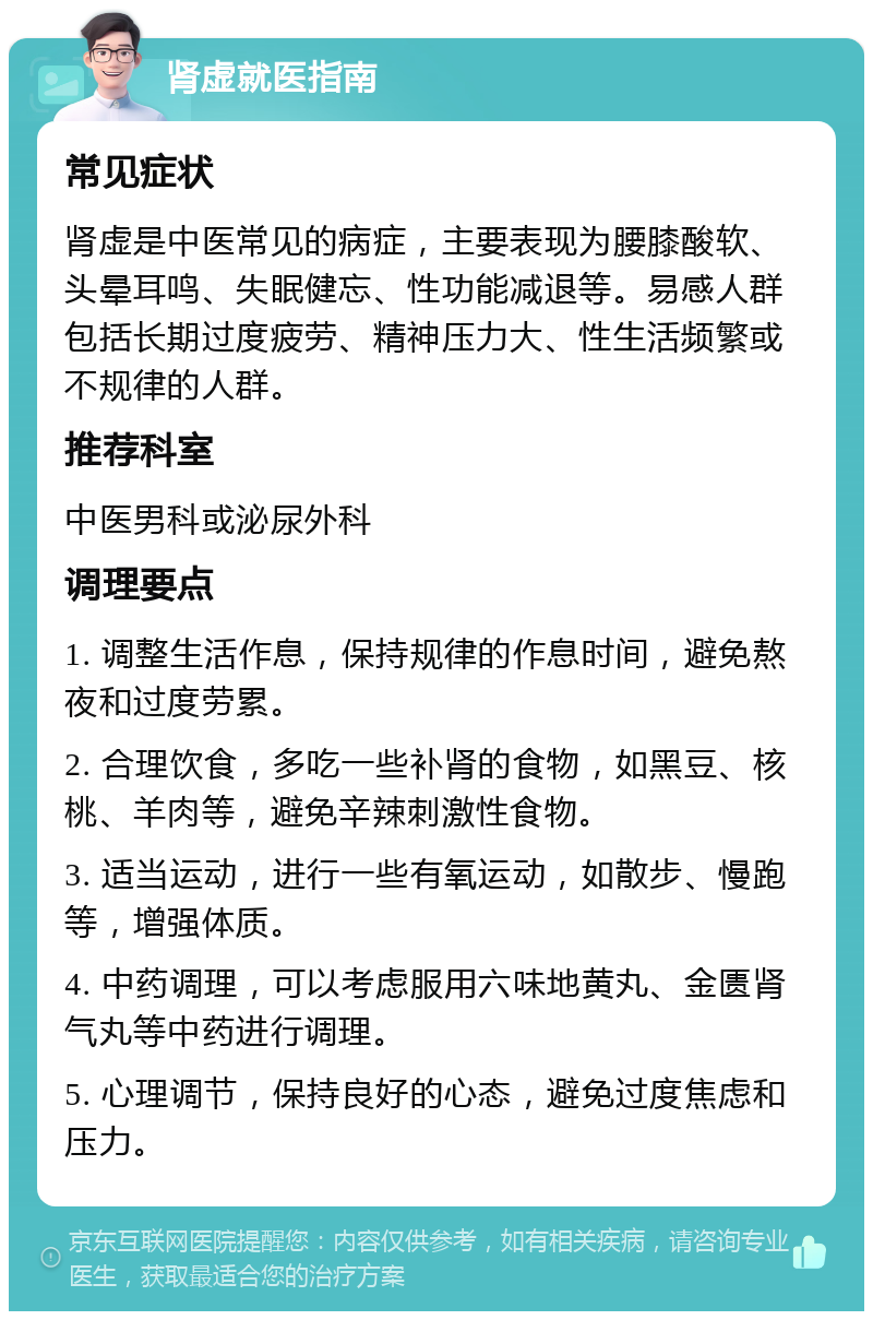 肾虚就医指南 常见症状 肾虚是中医常见的病症，主要表现为腰膝酸软、头晕耳鸣、失眠健忘、性功能减退等。易感人群包括长期过度疲劳、精神压力大、性生活频繁或不规律的人群。 推荐科室 中医男科或泌尿外科 调理要点 1. 调整生活作息，保持规律的作息时间，避免熬夜和过度劳累。 2. 合理饮食，多吃一些补肾的食物，如黑豆、核桃、羊肉等，避免辛辣刺激性食物。 3. 适当运动，进行一些有氧运动，如散步、慢跑等，增强体质。 4. 中药调理，可以考虑服用六味地黄丸、金匮肾气丸等中药进行调理。 5. 心理调节，保持良好的心态，避免过度焦虑和压力。