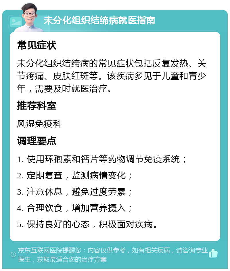 未分化组织结缔病就医指南 常见症状 未分化组织结缔病的常见症状包括反复发热、关节疼痛、皮肤红斑等。该疾病多见于儿童和青少年，需要及时就医治疗。 推荐科室 风湿免疫科 调理要点 1. 使用环孢素和钙片等药物调节免疫系统； 2. 定期复查，监测病情变化； 3. 注意休息，避免过度劳累； 4. 合理饮食，增加营养摄入； 5. 保持良好的心态，积极面对疾病。